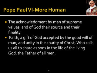 Pope Paul VI-More HumanThe acknowledgment by man of supreme values, and of God their source and their finality.  Faith, a gift of God accepted by the good will of man, and unity in the charity of Christ, Who calls us all to share as sons in the life of the living God, the Father of all men.29