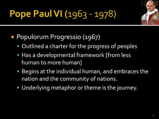 Pope Paul VI (1963 - 1978)PopulorumProgressio (1967)Outlined a charter for the progress of peoplesHas a developmental framework [from less human to more human]Begins at the individual human, and embraces the nation and the community of nations. Underlying metaphor or theme is the journey. 3