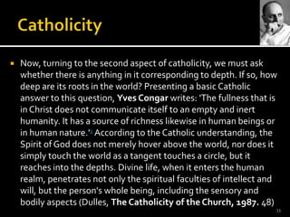 CatholicityNow, turning to the second aspect of catholicity, we must ask whether there is anything in it corresponding to depth. If so, how deep are its roots in the world? Presenting a basic Catholic answer to this question, Yves Congarwrites: 'The fullness that is in Christ does not communicate itself to an empty and inert humanity. It has a source of richness likewise in human beings or in human nature.'1 According to the Catholic understanding, the Spirit of God does not merely hover above the world, nor does it simply touch the world as a tangent touches a circle, but it reaches into the depths. Divine life, when it enters the human realm, penetrates not only the spiritual faculties of intellect and will, but the person's whole being, including the sensory and bodily aspects (Dulles, The Catholicity of the Church, 1987. 48)33