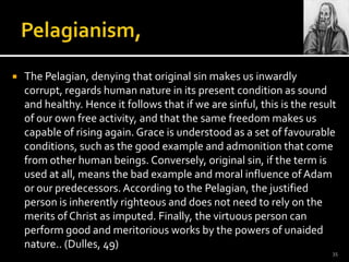 Pelagianism,The Pelagian, denying that original sin makes us inwardly corrupt, regards human nature in its present condition as sound and healthy. Hence it follows that if we are sinful, this is the result of our own free activity, and that the same freedom makes us capable of rising again. Grace is understood as a set of favourable conditions, such as the good example and admonition that come from other human beings. Conversely, original sin, if the term is used at all, means the bad example and moral influence of Adam or our predecessors. According to the Pelagian, the justified person is inherently righteous and does not need to rely on the merits of Christ as imputed. Finally, the virtuous person can perform good and meritorious works by the powers of unaided nature.. (Dulles, 49)35