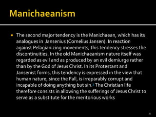 ManichaeanismThe second major tendency is the Manichaean, which has its analogues in  Jansenius (Cornelius Jansen). In reaction against Pelagianizing movements, this tendency stresses the discontinuities. In the old Manichaeanism nature itself was regarded as evil and as produced by an evil demiurge rather than by the God of Jesus Christ. In its Protestant and Jansenist forms, this tendency is expressed in the view that human nature, since the Fall, is irreparably corrupt and incapable of doing anything but sin.2 The Christian life therefore consists in allowing the sufferings of Jesus Christ to serve as a substitute for the meritorious works36