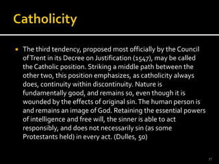 CatholicityThe third tendency, proposed most officially by the Council of Trent in its Decree on Justification (1547), may be called the Catholic position. Striking a middle path between the other two, this position emphasizes, as catholicity always does, continuity within discontinuity. Nature is fundamentally good, and remains so, even though it is wounded by the effects of original sin. The human person is and remains an image of God. Retaining the essential powers of intelligence and free will, the sinner is able to act responsibly, and does not necessarily sin (as some Protestants held) in every act. (Dulles, 50)37