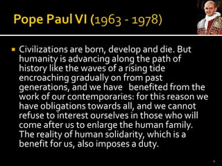 Pope Paul VI (1963 - 1978)Civilizations are born, develop and die. But humanity is advancing along the path of history like the waves of a rising tide encroaching gradually on from past generations, and we have   benefited from the work of our contemporaries: for this reason we have obligations towards all, and we cannot refuse to interest ourselves in those who will come after us to enlarge the human family. The reality of human solidarity, which is a benefit for us, also imposes a duty.4
