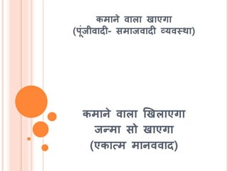 कमाने वाला खाएगा
(पूंजीवादी- समाजवादी व्यवस्था)
कमाने वाला खखलाएगा
जन्मा सो खाएगा
(एकात्म मानववाद)
 