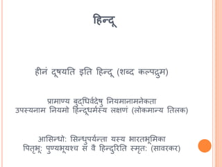 हिन्दू
िीनां दूषयतत इतत हिन्दू (शब्द कल्पद्रुम)
प्रामाण्य बुद्धधविदेषु तनयमानामनेकता
उपस्यनाम तनयमो हिन्दूधमिस्य लिणां (लोकमान्य ततलक)
आससन्धो: ससन्धुपयिन्ता यस्य भारतभूसमका
र्पतृभू: पुण्यभूयश्च स वै हिन्दुररतत स्मृत: (सावरकर)
 