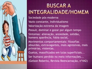 Sociedade pós-moderna
Vazio constante, Individualismo
Valorização extrema da imagem
Possuir, dominar e gozar por algum tempo
Sintomas: alienação, ansiedade, solidão,
homens aparência, fobia social,
Movimentos comportamentais: filosofias
absurdas, extravagantes, mais agressivas, mais
primárias, violentas.
Guetos, massificados em lutas superficiais...
Ser humano perdido no meio informações...
(Gelson Roberto, Revista Reencarnação, nº442)
 