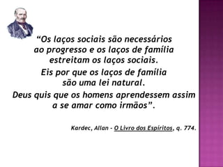 “Os laços sociais são necessários
     ao progresso e os laços de família
         estreitam os laços sociais.
      Eis por que os laços de família
             são uma lei natural.
Deus quis que os homens aprendessem assim
          a se amar como irmãos”.

             Kardec, Allan - O Livro dos Espíritos, q. 774.
 