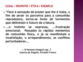  “Face   à sensação de prazer que lhe é inata, a
  fim de atrair os parceiros para a comunhão
  reprodutora, torna-se fonte de tormentos
  que delineiam o futuro da criatura.
 ...o   instinto se expressa, ...frustração
  emocional. Passados os rápidos momentos
  de comunhão física, e já se manifestam a
  insatisfação, o arrependimento, os conflitos
  perturbadores...

              O Homem Integral cap. 7
           Joanna de Ângelis, Divaldo Franco
 