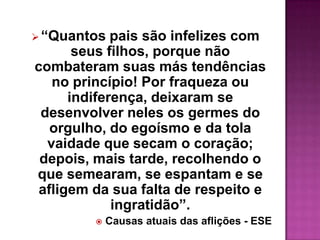  “Quantos   pais são infelizes com
       seus filhos, porque não
combateram suas más tendências
   no princípio! Por fraqueza ou
      indiferença, deixaram se
 desenvolver neles os germes do
   orgulho, do egoísmo e da tola
  vaidade que secam o coração;
 depois, mais tarde, recolhendo o
que semearam, se espantam e se
 afligem da sua falta de respeito e
             ingratidão”.
            Causas atuais das aflições - ESE
 