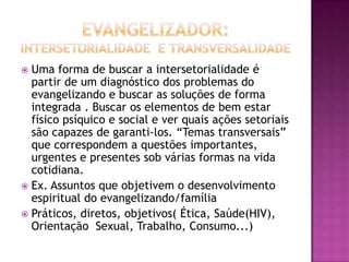  Uma forma de buscar a intersetorialidade é
  partir de um diagnóstico dos problemas do
  evangelizando e buscar as soluções de forma
  integrada . Buscar os elementos de bem estar
  físico psíquico e social e ver quais ações setoriais
  são capazes de garanti-los. “Temas transversais”
  que correspondem a questões importantes,
  urgentes e presentes sob várias formas na vida
  cotidiana.
 Ex. Assuntos que objetivem o desenvolvimento
  espiritual do evangelizando/família
 Práticos, diretos, objetivos( Ética, Saúde(HIV),
  Orientação Sexual, Trabalho, Consumo...)
 