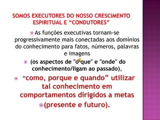  As funções executivas tornam-se
progressivamente mais conectadas aos domínios
do conhecimento para fatos, números, palavras
                   e imagens
    (os aspectos de "o que" e "onde" do
      conhecimento/ligam ao passado),
   “como, porque e quando” utilizar
         tal conhecimento em
    comportamentos dirigidos a metas
         (presente e futuro).
 
