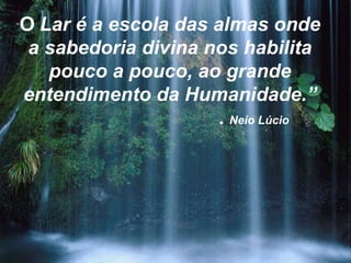 O Lar é a escola das almas onde
 a sabedoria divina nos habilita
   pouco a pouco, ao grande
entendimento da Humanidade.”
                      . Neio Lúcio
 