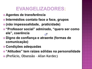  Agentes   de transferência
 Intermédios contato face a face, grupos
 (não impessoalidade, praticidade)
 “Professor social” admirado, “quero ser como
  ele”, coerência
 Digno de confiança e atraente (formas de
  comunicação)
 Condições adequadas
 “Atitudes” tem raízes sólidas na personalidade
 (Prefácio, Obsessão – Allan Kardec)
 