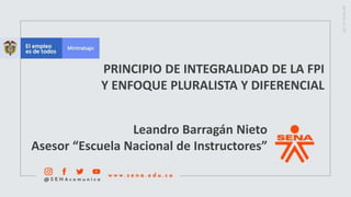 PRINCIPIO DE INTEGRALIDAD DE LA FPI
Y ENFOQUE PLURALISTA Y DIFERENCIAL
Leandro Barragán Nieto
Asesor “Escuela Nacional de Instructores”
 