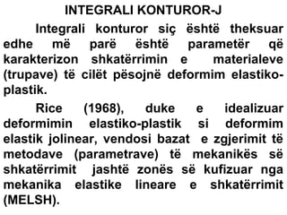 INTEGRALI KONTUROR-J
Integrali konturor siç është theksuar
edhe më parë është parametër që
karakterizon shkatërrimin e
materialeve
(trupave) të cilët pësojnë deformim elastikoplastik.
Rice
(1968),
duke
e
idealizuar
deformimin elastiko-plastik si deformim
elastik jolinear, vendosi bazat e zgjerimit të
metodave (parametrave) të mekanikës së
shkatërrimit jashtë zonës së kufizuar nga
mekanika elastike lineare e shkatërrimit
(MELSH).

 