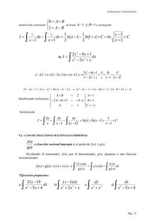 INTEGRALES INDEFINIDAS
Pág.: 12
identificando coeficientes



−=
+=
BA
BA
1
0
de donde A= ½ y B=-½; sustituyendo
C
x
x
Cxxdx
x
dx
x
I +
+
−
=++−−=
+
−
−
=
∫∫ 1
1
ln1ln
2
1
1ln
2
1
11
2
1
2
1
b) dx
xxx
xx
I
∫ +−
+−
= 23
2
2
142
( )223
2
2223
112
142
x1)-(xx1)2x-(xx2x-x
−
+
−
+=
+−
+−
→=+=+
x
C
x
B
x
A
xxx
xx
2x² - 4x + 1= A (x - 1)² + Bx (x - 1) + Cx → 2x² - 4x + 1 = (A + B) x² + (- 2A - B + C) x + A;
Idenfiticando coeficientes:





−=
=
=
⇒





=
−=+−−
=+
1
1
1
1
42
2
C
B
A
A
CBA
BA
Sustituyendo:
( )∫ ∫ ∫ +
−
+−+=
−
−
−
+= C
x
xx
x
dx
x
dx
x
dx
I
1
1
1lnln
11
2
9.2.- CASO DE FRACCIONES RACIONALES IMPROPIAS
)(
)(
xg
xf
es fracción racional impropia si el grado de ƒ(x) ≥ g(x).
Dividiendo el numerador, ƒ(x), por el denominador, g(x), pasamos a una fracción
racional propia
∫ ∫ ∫+=→)(+)(⋅= dx
xg
xr
dxxc
xg
dxxf
xrxc
)(
)(
)(
)(
)(
g(x)ƒ(x)
*Ejercicios propuestos:
a)
∫ +−
−
dx
xx
x
45
1921
2
b)
∫ ++
−
xxx
dxx
23
2
)1(
c)
∫ + 24
xx
dx
d)
∫ +− 452
xx
dx
 