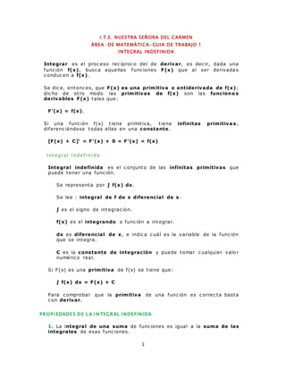 I .T.E. NUESTRA SEÑORA DEL CARMEN 
ÀREA DE MATEMÀTICA-GUIA DE TRABAJO 1 
INTEGRAL INDEFINIDA 
Integrar es el proc eso rec íproc o del de derivar, es dec ir, dada una 
func ión f(x), busc a aquellas func iones F(x) que al ser derivada s 
c onduc en a f(x). 
Se dic e, entonc es, que F(x) es una primitiva o antiderivada de f(x) ; 
dic ho de ot ro modo las primitivas de f(x) son las funcione s 
derivables F(x) tales que: 
1 
F'(x) = f(x). 
Si una func ión f(x) t iene primit iva, t iene infinitas primitiva s , 
diferenc iándose todas ellas en una constante. 
[F(x) + C]' = F'(x) + 0 = F'(x) = f(x) 
I nt egra l i ndef i ni da 
Integral indefinida es el c onjunto de las infinitas primitivas que 
puede tener una func ión. 
Se representa por ∫ f(x ) dx . 
Se lee : integral de f de x diferencial de x. 
∫ es el signo de integrac ión. 
f(x) es el integrando o func ión a integrar. 
dx es diferencial de x, e indic a c uál es la variable de la func ión 
que se integra. 
C es la constante de integración y puede tomar c ualquier valo r 
numéric o real. 
Si F(x) es una primitiva de f(x) se t iene que: 
∫ f(x ) dx = F (x ) + C 
Para c omprobar que la primitiva de una func ión es c orrec ta basta 
c on derivar. 
PROPI EDADE S DE LA INTEGRAL INDE FINIDA 
1. La integral de una suma de func iones es igual a la suma de las 
integrales de esas func iones. 
 