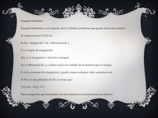 Integral indefinida
Integral indefinida es el conjunto de las infinitas primitivas que puede tener una función.
Se representa por ∫ f(x) dx.
Se lee : integral de f de x diferencial de x.
∫ es el signo de integración.
f(x) es el integrando o función a integrar.
dx es diferencial de x, e indica cuál es la variable de la función que se integra.
C es la constante de integración y puede tomar cualquier valor numérico real.
Si F(x) es una primitiva de f(x) se tiene que:
∫ f(x) dx = F(x) + C
Para comprobar que la primitiva de una función es correcta basta con derivar.
 