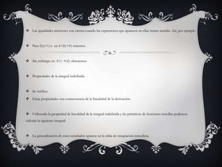  Las igualdades anteriores son ciertas cuando las expresiones que aparecen en ellas tienen sentido. Así, por ejemplo
 Para f(x)=1/x en I=(0,+∞) tenemos
 Sin embargo en I=(- ∞,0) obtenemos
 Propiedades de la integral indefinida
 Se verifica:
 Estas propiedades son consecuencia de la linealidad de la derivación:
 Utilizando la propiedad de linealidad de la integral indefinida y las primitivas de funciones sencillas podemos
calcular la siguiente integral:
 La generalización de estos resultados aparece en la tabla de integración inmediata.
 