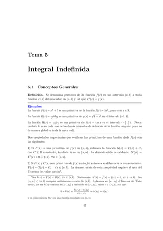Tema 5
Integral Indeﬁnida
5.1 Conceptos Generales
Deﬁnici´on. Se denomina primitiva de la funci´on f(x) en un intervalo (a, b) a toda
funci´on F(x) diferenciable en (a, b) y tal que F′(x) = f(x).
Ejemplos:
La funci´on F(x) = x3
+ 5 es una primitiva de la funci´on f(x) = 3x2
, para todo x ∈ R.
La funci´on G(x) = −x√
1−x2
es una primitiva de g(x) =
√
1 − x2 en el intervalo (−1, 1).
La funci´on H(x) = 1
cos2 x es una primitiva de h(x) = tan x en el intervalo (−π
2 , π
2 ). (Nota:
tambi´en lo es en cada uno de los dem´as intervalos de deﬁnici´on de la funci´on tangente, pero no
de manera global en toda la recta real).
Dos propiedades importantes que veriﬁcan las primitivas de una funci´on dada f(x) son
las siguientes:
1) Si F(x) es una primitiva de f(x) en (a, b), entonces la funci´on G(x) = F(x) + C,
con C ∈ R constante, tambi´en lo es en (a, b). La demostraci´on es evidente: G′(x) =
F′(x) + 0 = f(x), ∀x ∈ (a, b).
2) Si F(x) y G(x) son primitivas de f(x) en (a, b), entonces su diferencia es una constante:
F(x) − G(x) = C, ∀x ∈ (a, b). La demostraci´on de esta propiedad requiere el uso del
Teorema del valor medio1.
1
Sea h(x) = F(x) − G(x), ∀x ∈ (a, b). Obviamente: h′
(x) = f(x) − f(x) = 0, ∀x ∈ (a, b). Sea
[x1, x2] ⊂ (a, b) cualquier subintervalo cerrado de (a, b). Aplicamos en [x1, x2] el Teorema del Valor
medio, por ser h(x) continua en [x1, x2] y derivable en (x1, x2), existe c ∈ (x1, x2) tal que:
0 = h′
(c) =
h(x2) − h(x1)
x2 − x1
⇒ h(x1) = h(x2)
y en consecuencia h(x) es una funci´on constante en (a, b).
43
 