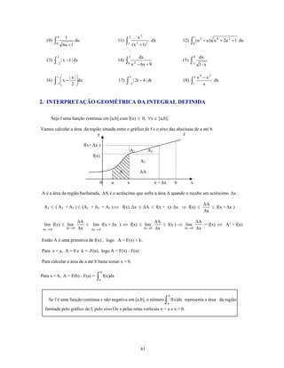 4        1                                             2          x2                                        1
          ∫0                                                      ∫1                                                ∫ 0 (u
                                                                                                                             3
   10)                       du                             11)              3        2
                                                                                          dx                  12)                + u ) u 4 + 2u 2 + 1 du
                    6u + 1                                                 ( x + 1)

           3                                                       2             dx                                     0    dx
   13)    ∫−2 | x − 1 | dx                                  14)   ∫0 x 2 − 6x + 9                             15)   ∫-1     1- x

           1    ⎛        | x |⎞                                        5                                                3   x4 − x3
   16)    ∫−1 ⎜ x −
              ⎝            2 ⎠
                              ⎟dx                           17)   ∫−2 | 2t − 4 | dt                           18)   ∫1         x
                                                                                                                                    dx



2. INTERPRETAÇÃO GEOMÉTRICA DA INTEGRAL DEFINIDA

      Seja f uma função continua em [a,b] com f(x) ≥ 0, ∀x ∈ [a,b].

Vamos calcular a área da região situada entre o gráfico de f e o eixo das abscissas de a até b.
                             y                                               f

                                    f(x+ Δx )
                                                                       A1             A2
                                        f(x)
                                                                                 A3

                                                            A                    ΔA

                                               0       a          x                        x + Δx         b         x

A é a área da região hachurada, ΔA é o acréscimo que sofre a área A quando x recebe um acréscimo Δx .

                                                                                                                                 ΔA
 A3 ≤ ( A2 + A3 ) ≤ (A1 + A2 + A3 ) ⇔ f(x). Δx ≤ ΔA ≤ f(x + x). Δx ⇒ f(x) ≤                                                         ≤ f(x + Δx )
                                                                                                                                 Δx

                               ΔA                                  ΔA                  ΔA
  lim f(x) ≤ lim                  ≤ lim f(x + Δx ) ⇔ f(x) ≤ lim       ≤ f(x ) ⇒ lim       = f(x) ⇔ A’ = f(x)
 Δx → 0               Δx → 0   Δx   Δx → 0                  Δx → 0 Δx           Δx → 0 Δx


Então A é uma primitiva de f(x) , logo A = F(x) + k.

Para x = a, A = 0 e k = -F(a), logo A = F(x) - F(a)

Para calcular a área de a até b basta tomar x = b.

                                               b
Para x = b, A = F(b) - F(a) =             ∫   a
                                                   f(x)dx



                                                                                                    b
    Se f é uma função continua e não negativa em [a,b], o número                                ∫   a
                                                                                                        f(x)dx representa a área da região

  limitada pelo gráfico de f, pelo eixo Ox e pelas retas verticais x = a e x = b.




                                                                                 61
 