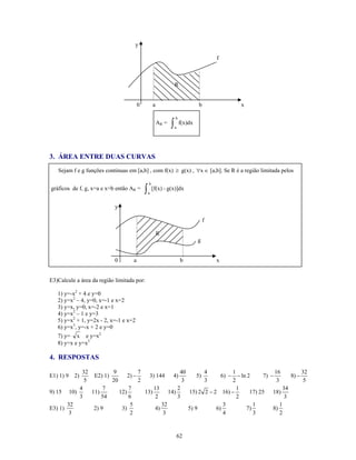 y

                                                                                        f



                                                                   R


                                        0           a                           b           x

                                                                   b
                                                        AR =   ∫   a
                                                                       f(x)dx




3. ÁREA ENTRE DUAS CURVAS
   Sejam f e g funções continuas em [a,b] , com f(x) ≥ g(x) , ∀x ∈ [a,b]. Se R é a região limitada pelos

                                                b
gráficos de f, g, x=a e x=b então AR =      ∫   a
                                                    [f(x) - g(x)]dx


                            y

                                                                                    f

                                                        R
                                                                                g


                            0       a                                   b               x


E3)Calcule a área da região limitada por:

   1) y=-x2 + 4 e y=0
   2) y=x2 – 4, y=0, x=-1 e x=2
   3) y=x, y=0, x=-2 e x=1
   4) y=x2 – 1 e y=3
   5) y=x2 + 1, y=2x - 2, x=-1 e x=2
   6) y=x3, y=-x + 2 e y=0
   7) y= x e y=x2
   8) y=x e y=x3

4. RESPOSTAS

           32         9           7                 40        4         1                 16          32
E1) 1) 9 2)    E2) 1)        2) −     3) 144 4)            5)       6) − − ln 2      7) −        8) −
            5         20          2                  3        3         2                  3           5
          4        7         7          13         2                      1                   34
9) 15 10)     11)        12)        13)        14)     15) 2 2 − 2 16) −       17) 25 18)
          3       54         6           2         3                      2                    3
       32                     5             32                       3          1            1
E3) 1)         2) 9       3)             4)            5) 9       6)         7)          8)
        3                     2              3                       4          3            2



                                                                       62
 
