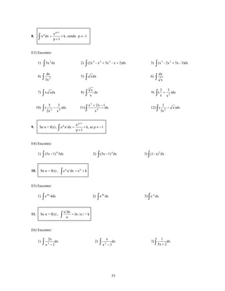 x p +1
8.    ∫    x p dx =
                                p +1
                                       + k , sendo p ≠ -1



E3) Encontre:


            ∫ 3x                                                     ∫ (2x                                              ∫ (x
                         2                                                     4
      1)                     dx                                2)                  - x 3 + 3x 2 - x + 2)dx         3)          5
                                                                                                                                   - 2x 3 + 5x - 3)dx


                    dx                                                                                                       dx
      4)    ∫ 3x        2
                                                                5)   ∫       x dx                                  6)   ∫     x

                                                                         3
                                                                              x                                              2       3
      7)    ∫   x x dx                                          8)   ∫       x
                                                                                dx                                 9)   ∫(x + x       2
                                                                                                                                          )dx


                     5                  3                                x 3 + 2x − 1                                            1
     10)    ∫   (
                    2x      2
                                −
                                    x   4
                                          )dx                  11)   ∫        x2
                                                                                     dx                            12) ( ∫   3x 2
                                                                                                                                     − x )dx



                                                            u p +1
9.     Se u = f(x) , u p u ' dx =       ∫                   p +1
                                                                   + k , se p ≠ −1



E4) Encontre:


            ∫ (3x − 1)                                                              ∫ (3x − 1)                 ∫
                                    4                                                               4
      1)                                3dx                                   2)                        dx   3) (1 - x) 5 dx




                                            ∫e
                                                 u
10.       Se u = f(x) ,                              u ' dx = e u + k



E5) Encontre:


            ∫e                                                                      ∫e                         ∫
                    4x                                                                   4x
      1)                 4dx                                                  2)              dx             3) e -x dx



                                                u ' dx
11.       Se u = f(x) ,                     ∫      u
                                                       = ln | u | + k



E6) Encontre:

                    2x                                                                        x                                1
      1)    ∫x      2
                         −3
                           dx                                                      2)   ∫x    2
                                                                                                  −3
                                                                                                    dx             3)   ∫ 5x + 2dx



                                                                                                    55
 