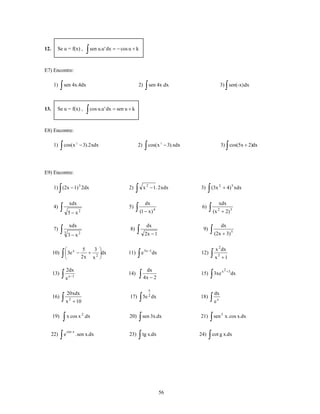 12.     Se u = f(x) ,                       ∫ sen u.u' dx = − cos u + k

E7) Encontre:

      1)    ∫ sen 4x.4dx                                                    2)    ∫ sen 4x .dx                                     ∫
                                                                                                                            3) sen(-x).dx



13.     Se u = f(x) ,                       ∫ cos u.u' dx = sen u + k

E8) Encontre:

      1)    ∫ cos(x                − 3).2 xdx                            2)      ∫ cos(x        − 3).xdx                           ∫
                                                                                                                            3) cos(5x + 2)dx
                               2                                                            2




E9) Encontre:


           ∫
      1) (2x − 1) 3 2dx                                                 ∫        x 2 − 1. 2 xdx                  ∫ (3x
                                                                                                                           2
                                                                  2)                                       3)                  + 4) 5 xdx


                        xdx                                                       dx                                     xdx
      4)    ∫          5−x         2
                                                                  5)    ∫ (1 − x)       4
                                                                                                            6)   ∫ (x   2
                                                                                                                               + 2) 3

                        xdx                                                       dx                                           dx
      7)    ∫      3
                       3− x        2
                                                                  8)    ∫        2x − 1
                                                                                                            9)    ∫ (2x + 3)            5




                   ⎛ x     5   3 ⎞                                                                                  x 2 dx
      10)      ∫   ⎜ 3e −
                   ⎝
                             +   ⎟dx
                          2x x 2 ⎠
                                                                 11)     ∫   e 3x −1dx                     12)    ∫x    3
                                                                                                                               +1

                       2dx                                                         dx                                          x 2 +3
      13)      ∫e       x −1
                                                                 14)        ∫ 4x − 2                       15)    ∫ 3xe                 dx


                                                                                   x
                       20 xdx                                                                                       dx
      16)      ∫x       2
                            + 10
                                                                  17)       ∫   5e 2 dx                    18)    ∫e   x




                ∫ x cos x                                                   ∫ sen 3x.dx                           ∫ sen
                                       2                                                                                       5
      19)                                  .dx                    20)                                      21)                     x. cos x.dx


            ∫e                                                              ∫ tg x.dx                            ∫ cot g x.dx
                       cos x
  22)                          . sen x.dx                         23)                                      24)




                                                                                            56
 