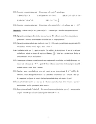 E10) Determine a equação da curva y = f(x) que passa pelo ponto P, sabendo que:

     1) P(2,1) e f ’(x)= 2x           2) P(1,5) e f ’(x)= 6x2 - 2x + 5         3) P(-2,-3) e f ’(x) = 3x2 + x – 1

                                                                           2
     4) P(0,-2) e f ’(x) = ex – 2                   5) P(1,5) e f ’(x) =
                                                                           x

E11) Determine a equação da curva y = f(x) que passa pelos pontos (0,2) e (-1,8), sabendo que y" = 12x2.


Importante: A taxa de variação de f(x) em relação a x é o mesmo que a derivada de f(x) em relação a x.


E12) O preço de uma máquina desvaloriza-se a uma taxa de -20x mil reais ao ano. Se a máquina durou

     quatro anos e seu valor residual foi R$ 40.000,00, qual foi seu preço inicial ?

E13) O preço de uma mercadoria, que atualmente custa R$ 1.000, varia, com a inflação, a uma taxa de 40x

     reais ao mês. Quantos custará daqui a cinco meses ?

E14) Uma indústria que tem 225 operários produz 750 unidades de certo produto. A taxa de variação da
                                                           25
     produção em relação ao número de operários é dada por    . Qual será a produção da fábrica, se
                                                            x
     forem admitidos mais 31 funcionários ?

E15) Uma empresa estima que o crescimento de sua renda mensal, em milhões, em função do tempo, em

     meses, será à taxa de 3(t + 4)-1/2, a partir de hoje. Sabendo que a renda atual da empresa é de 12

     milhões, calcule a renda daqui a um ano.

E16) Daqui a x anos, a população de certo país variará a uma taxa estimada de e0,1x milhões de

     habitantes por ano. Se a população atual é de 120 milhões de habitantes, qual a função P = f(x) que

     dá a população em função do tempo? Qual será a população desse país daqui a 20 anos?

E17) Um certo bem desvaloriza-se a uma taxa de –10x reais ao ano. Se o bem durou três anos e seu valor

     residual foi R$ 105,00 ; qual foi seu preço inicial ?

E18) Determine uma função Produção P = f(x) que tenha um ponto de máximo para x=2 e que passe pela

      origem, sabendo que sua derivada de segunda ordem é P’’= -12x.




                                                        57
 