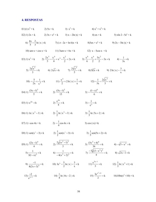 4. RESPOSTAS

E1)1) x2 + k                        2) 5x + k                3) x3 + k                             4) x5 + x4 + k

E2) 1) 2x + k                       2) 3x + ex + k           3) x – 2ln |x| + k                    4) ex + k                5) xln 2 - 5ex + k

          4x 2
    6)      − ln | x | + k                       7) ( π - 2e + ln 6)x + k                   8)3ex + ex + k                9) 2x – 3ln |x| + k
           5 3

    10) sen x + cos x + k                        11) 3sen x + 6x + k                     12) x – 5cos x + k

                                     2x 5 x 4        x2                                x 6 x 4 5x 2                                      1
E3) 1) x3 + k                  2)        −    + x3 −    + 2x + k                  3)      −   +     − 3x + k                    4) −       +k
                                      5    4         2                                  6   2   2                                       3x

              2 x3                                                   2 x5                                                             3
     5)            +k                  6) 2 x + k               7)        +k                8) 33 x + k             9) 2 ln | x | −     +k
                3                                                      5                                                              x

                      5   1                             x2               1                                1 2 x3
     10) −              + 3 +k                    11)      + 2 ln | x | + + k                  12) −        −    +k
                     2x x                               2                x                               3x   3

              (3x − 1) 5                          (3x − 1) 5                                  (1 − x ) 6
E4) 1)                   +k                 2)               +k                        3) −              +k
                  5                                  15                                           6

                                                  e 4x                                         1
E5) 1) e 4 x + k                            2)         +k                              3) −         +k
                                                    4                                         ex

                                                  1                                         1
E6) 1) ln | x 2 − 3 | + k                   2)      ln | x 2 − 3 | + k                 3)     ln | 5x + 2 | + k
                                                  2                                         5

                                                    1
E7) 1) –cos 4x + k                          2) −      cos 4 x + k                      3) cos (-x) +k
                                                    4

                                                   1                                          1
E8) 1) sen( x 2 − 3) + k                     2)      sen( x 2 − 3) + k                  3)      sen(5x + 2) + k
                                                   2                                          5


              (2x − 1) 4                          2 ( x 2 − 1) 3                            (3x 2 + 4) 6
E9) 1)                   +k                  2)                     +k                 3)                +k                 4) – 5 − x 2 + k
                  4                                      3                                       36
                 1                                       1                                   − 33 (3 − x 2 ) 2
    5)                    +k                6)                       +k                7)                        +k          8)       2x − 1 + k
         3(1 − x ) 3                              − 4( x 2 + 2) 2                                     4


                     −1                                   5           3                            e 3x −1                      1
    9)                     +k               10) 3e x −      ln | x | − + k                  11)            +k             12)     ln | x 3 + 1 | + k
          8(2x + 3) 4                                     2           x                               3                         3

                                                                                                          2
          −2                                       1                                              3e x +3
  13)         x −1
                     +k                         14) ln | 4 x − 2 | + k                        15)         +k               16)10ln(x2 +10) + k
          e                                        4                                                 2




                                                                          58
 