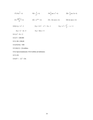 x
                                    1                          1                                  1
  17) 10 e 2 + k            18) −       x
                                            +k           19)     sen x 2 + k                 20) − cos 3x + k
                                    e                          2                                  3

        sen 6 x
  21)           +k           22) − e cos x + k           23) − ln | cos x | + k              24) ln | sen x | + k
           6

                                                                                             x2
E10) 1) y = x2 – 3               2) y = 2 x3 – x2 + 5x – 1                     3) y = x3 +      – x +1
                                                                                             2

     4) y = ex – 2x –3           5) y = 2ln x + 5

E11) x4 – 5x + 2

E12) V = 200.000

E13) R$ 1.500,00

E14) P(256) = 800

E15) R(12) = 24 milhões

E16) Aproximadamente 183,8 milhões de habitantes

E17) 150

E18) P = – 2x3 + 24x




                                                    59
 