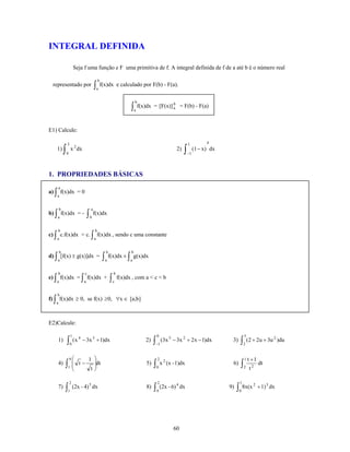 INTEGRAL DEFINIDA

                       Seja f uma função e F uma primitiva de f. A integral definida de f de a até b é o número real

                                           b
 representado por                      ∫a f(x)dx         e calculado por F(b) - F(a).

                                                                   b
                                                               ∫a f(x)dx
                                                                                     b
                                                                            = [F(x)] a = F(b) - F(a)



E1) Calcule:

               3                                                                                    1          4
   1)      ∫   0
                   x 2 dx                                                                  2)   ∫   −1
                                                                                                         (1 − x) dx



1. PROPRIEDADES BÁSICAS
       a
a) ∫ f(x)dx = 0
   a


       b                           a
b) ∫ f(x)dx = -                  ∫ b f(x)dx
   a


    b                                  b
c) ∫ c.f(x)dx = c. ∫ f(x)dx , sendo c uma constante
   a                                   a


       b                                        b              b
d) ∫ [f(x) ± g(x)]dx =                         ∫ a f(x)dx ± ∫ a g(x)dx
    a


    b                         c                      b
e) ∫ f(x)dx = ∫ f(x)dx +                            ∫ c f(x)dx , com a < c < b
   a                         a


   b
f) ∫ f(x)dx ≥ 0, se f(x) ≥0, ∀x ∈ [a,b]
   a




E2)Calcule:

                   1                                                         0                                                  5
               ∫0 (x                                                        ∫−1 (3x                                         ∫2 (2 + 2u + 3u
                         4
    1)                       − 3x 3 + 1)dx                             2)             5
                                                                                          − 3x 2 + 2x − 1)dx           3)                          2
                                                                                                                                                       )du


                   9⎛             1 ⎞                                        2 2                                                1   t +1
    4)     ∫1 ⎜
              ⎜
              ⎝
                         t−         ⎟dt
                                    ⎟
                                   t⎠
                                                                       5)   ∫0 x   (x - 1)dx                           6)   ∫2      t2
                                                                                                                                           dt


                   2                                                         2                                              1
           ∫1 (2x - 4)                                                      ∫4 (2x - 6)                                    ∫0 8x(x
                                  5                                                        4                                          2
    7)                                dx                               8)                      dx                     9)                   + 1) 3 dx




                                                                                          60
 