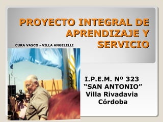 PROYECTO INTEGRAL DE
        APRENDIZAJE Y
             SERVICIO
CURA VASCO - VILLA ANGELELLI




                               I.P.E.M. Nº 323
                               “SAN ANTONIO”
                                Villa Rivadavia
                                    Córdoba
 