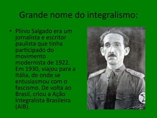 Grande nome do integralismo:Plínio Salgado era um jornalista e escritor paulista que tinha participado do movimento modernista de 1922. Em 1930, viajou para a Itália, de onde se entusiasmou com o fascismo. De volta ao Brasil, criou a Ação Integralista Brasileira (AIB).