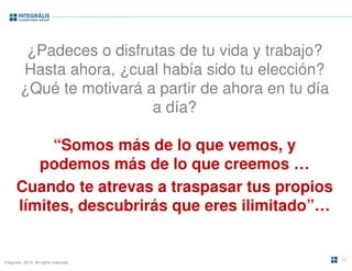 ¿Padeces o disfrutas de tu vida y trabajo? 
Hasta ahora, ¿cual había sido tu elección? 
¿Qué te motivará a partir de ahora en tu día 
Integralis. 2014. All rights reserved. 
a día? 
“Somos más de lo que vemos, y 
podemos más de lo que creemos … 
Cuando te atrevas a traspasar tus propios 
límites, descubrirás que eres ilimitado”… 
24 
 