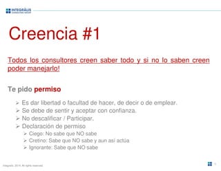 Creencia #1 
Todos los consultores creen saber todo y si no lo saben creen 
poder manejarlo! 
Te pido permiso 
 Es dar libertad o facultad de hacer, de decir o de emplear. 
 Se debe de sentir y aceptar con confianza. 
 No descalificar / Participar. 
 Declaración de permiso 
 Ciego: No sabe que NO sabe 
 Cretino: Sabe que NO sabe y aun así actúa 
 Ignorante: Sabe que NO sabe 
Integralis. 2014. All rights reserved. 
6 
 