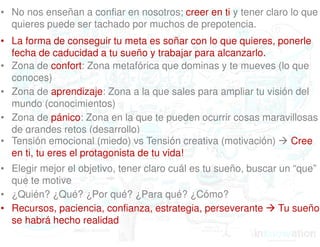 • No nos enseñan a confiar en nosotros; creer en ti y tener claro lo que 
quieres puede ser tachado por muchos de prepotencia. 
• La forma de conseguir tu meta es soñar con lo que quieres, ponerle 
fecha de caducidad a tu sueño y trabajar para alcanzarlo. 
• Zona de confort: Zona metafórica que dominas y te mueves (lo que 
conoces) 
• Zona de aprendizaje: Zona a la que sales para ampliar tu visión del 
mundo (conocimientos) 
• Zona de pánico: Zona en la que te pueden ocurrir cosas maravillosas 
de grandes retos (desarrollo) 
• Tensión emocional (miedo) vs Tensión creativa (motivación)  Cree 
en ti, tu eres el protagonista de tu vida! 
• Elegir mejor el objetivo, tener claro cuál es tu sueño, buscar un “que” 
que te motive 
• ¿Quién? ¿Qué? ¿Por qué? ¿Para qué? ¿Cómo? 
• Recursos, paciencia, confianza, estrategia, perseverante  Tu sueño 
se habrá hecho realidad 
Integralis. 2014. All rights reserved. 9 
 