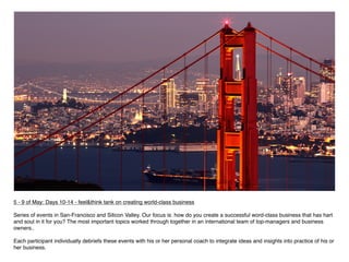 5 - 9 of May: Days 10-14 - feel&think tank on creating world-class business
 
Series of events in San-Francisco and Silicon Valley. Our focus is: how do you create a successful word-class business that has hart
and soul in it for you? The most important topics worked through together in an international team of top-managers and business
owners..

Each participant individually debriefs these events with his or her personal coach to integrate ideas and insights into practice of his or
her business.
 