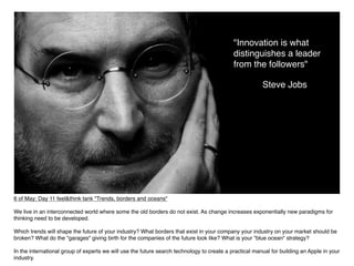 "Innovation is what
                                                                                            distinguishes a leader
                                                                                            from the followers"

                                                                                                        Steve Jobs




6 of May: Day 11 feel&think tank "Trends, borders and oceans"

We live in an interconnected world where some the old borders do not exist. As change increases exponentially new paradigms for
thinking need to be developed.

Which trends will shape the future of your industry? What borders that exist in your company your industry on your market should be
broken? What do the "garages" giving birth for the companies of the future look like? What is your "blue ocean" strategy?

In the international group of experts we will use the future search technology to create a practical manual for building an Apple in your
industry.
 