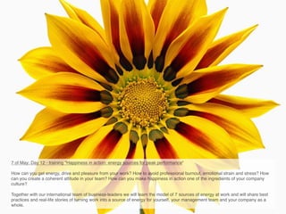 7 of May: Day 12 - training "Happiness in action: energy sources for peak performance"

How can you get energy, drive and pleasure from your work? How to avoid professional burnout, emotional strain and stress? How
can you create a coherent attitude in your team? How can you make happiness in action one of the ingredients of your company
culture?

Together with our international team of business-leaders we will learn the model of 7 sources of energy at work and will share best
practices and real-life stories of turning work into a source of energy for yourself, your management team and your company as a
whole.
 