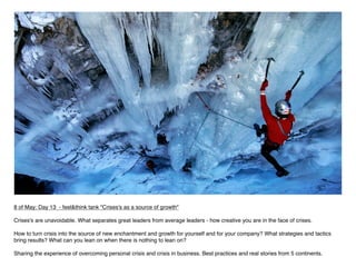 8 of May: Day 13 - feel&think tank "Crises's as a source of growth"

Crises's are unavoidable. What separates great leaders from average leaders - how creative you are in the face of crises.  

How to turn crisis into the source of new enchantment and growth for yourself and for your company? What strategies and tactics
bring results? What can you lean on when there is nothing to lean on?

Sharing the experience of overcoming personal crisis and crisis in business. Best practices and real stories from 5 continents.
 