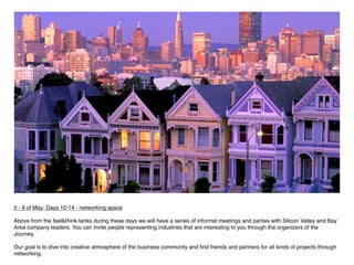 5 - 9 of May: Days 10-14 - networking space
 
Above from the feel&think tanks during these days we will have a series of informal meetings and parties with Silicon Valley and Bay
Area company leaders. You can invite people representing industries that are interesting to you through the organizers of the
Journey.

Our goal is to dive into creative atmosphere of the business community and ﬁnd friends and partners for all kinds of projects through
networking.
 