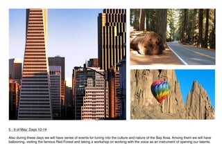 5 - 9 of May: Days 10-14
 
Also during these days we will have series of events for tuning into the culture and nature of the Bay Area. Among them we will have
ballooning, visiting the famous Red Forest and taking a workshop on working with the voice as an instrument of opening our talents.
 