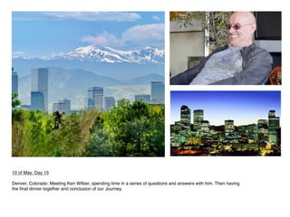  
10 of May: Day 15
 
Denver, Colorado. Meeting Ken Wilber, spending time in a series of questions and answers with him. Then having
the ﬁnal dinner together and conclusion of our Journey.
 