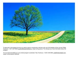 To take part in the Integral Journey you need to pass an introduction interview with one of the leaders of this Journey Phillip
Guzenuk: +7 (911) 927 9248, guzenuk@coachinstitute.ru, skype: phil.guzenuk. This will give you more information about the
program.

For any technical details you can contact program coordinator Yulia Novikova: +7 (921) 428 3399, yulia@vitatravelspb.com,
skype: novikovayulia_vitatravel.
 