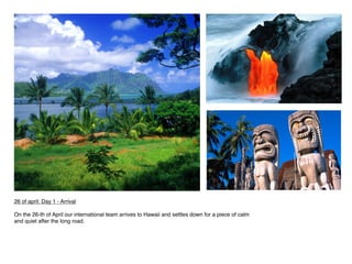 26 of april: Day 1 - Arrival
 
On the 26-th of April our international team arrives to Hawaii and settles down for a piece of calm
and quiet after the long road.
 