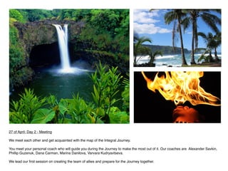 27 of April: Day 2 - Meeting 

We meet each other and get acquainted with the map of the Integral Journey.

You meet your personal coach who will guide you during the Journey to make the most out of it. Our coaches are Alexander Savkin,
Phillip Guzenuk, Dana Carman, Marina Danilova, Varvara Kudryavtseva.

We lead our ﬁrst session on creating the team of allies and prepare for the Journey together.
 