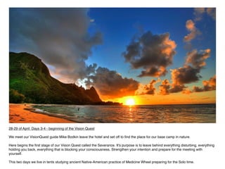 28-29 of April: Days 3-4 - beginning of the Vision Quest

We meet our VisionQuest guide Mike Bodkin leave the hotel and set off to ﬁnd the place for our base camp in nature.

Here begins the ﬁrst stage of our Vision Quest called the Severance. It's purpose is to leave behind everything disturbing, everything
holding you back, everything that is blocking your consciousness. Strengthen your intention and prepare for the meeting with
yourself.

This two days we live in tents studying ancient Native-American practice of Medicine Wheel preparing for the Solo time.
 