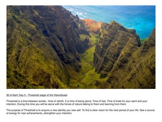 30 of April: Day 5 - Threshold stage of the VisionQuest

Threshold is a time between worlds - time of rebirth. It is time of being alone. Time of fast. Time of trials for your spirit and your
intention. During this time you will be alone with the forces of nature talking to them and learning from them.

The purpose of Threshold is to acquire a new identity you new self. To ﬁnd a clear vision for the next period of your life. See a source
of energy for new achievements, strengthen your intention.
 