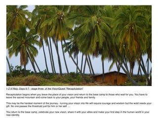 1-2 of May: Days 6-7 - stage three of the VisionQuest "Recapitulation"

Recapitulation begins when you leave the place of your vision and return to the base camp to those who wait for you. You have to
leave the sacred mountain and come back to your people, your friends and family.

This may be the hardest moment of the journey - turning your vision into life will require courage and wisdom but the wold needs your
gift. No one passes the threshold just for him or her self. ...

You return to the base camp, celebrate your new vision, share it with your allies and make your ﬁrst step in the human world in your
new identity.
 